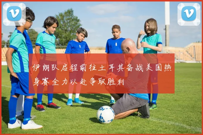 伊朗队启程前往土耳其备战美国热身赛全力以赴争取胜利