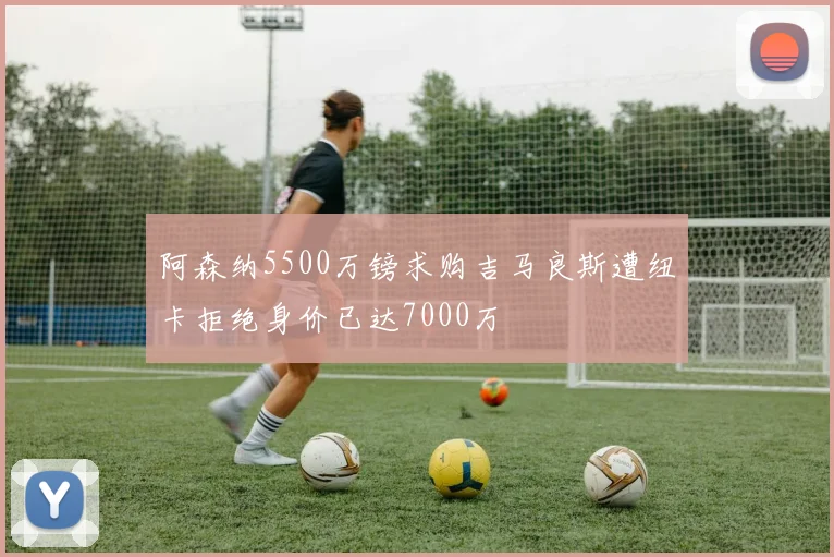 阿森纳5500万镑求购吉马良斯遭纽卡拒绝身价已达7000万