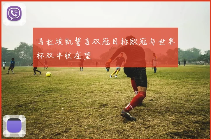 马杜埃凯誓言双冠目标欧冠与世界杯双丰收在望