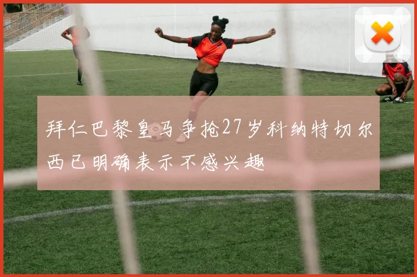 拜仁巴黎皇马争抢27岁科纳特切尔西已明确表示不感兴趣