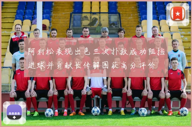 阿利松表现出色三次扑救成功阻挡进球并贡献长传解围获高分评价