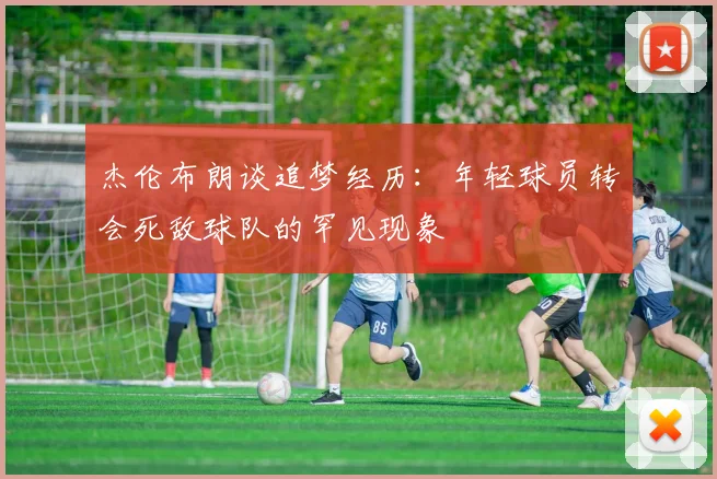 杰伦布朗谈追梦经历：年轻球员转会死敌球队的罕见现象