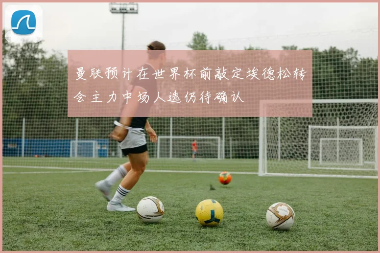 曼联预计在世界杯前敲定埃德松转会主力中场人选仍待确认