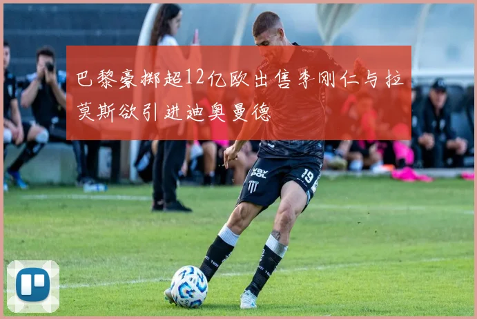 巴黎豪掷超12亿欧出售李刚仁与拉莫斯欲引进迪奥曼德
