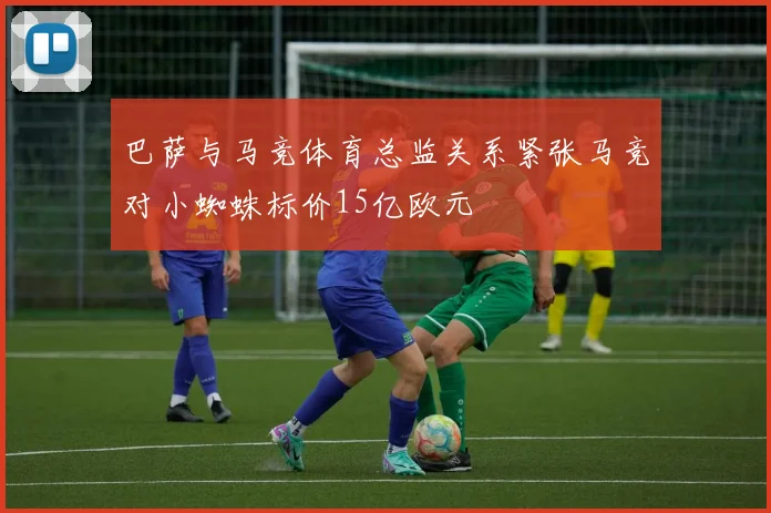 巴萨与马竞体育总监关系紧张马竞对小蜘蛛标价15亿欧元