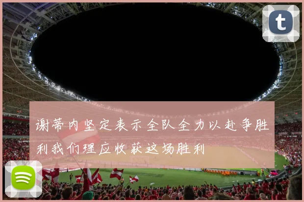 谢蒂内坚定表示全队全力以赴争胜利我们理应收获这场胜利