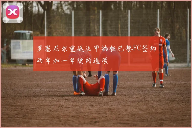 罗塞尼尔重返法甲执教巴黎FC签约两年加一年续约选项