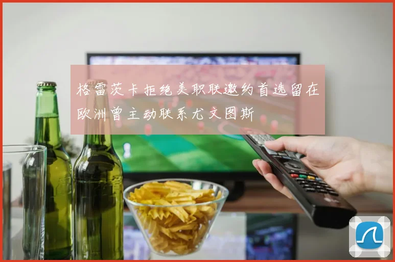 格雷茨卡拒绝美职联邀约首选留在欧洲曾主动联系尤文图斯