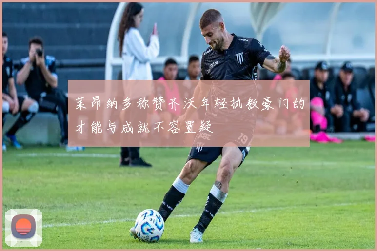 莱昂纳多称赞齐沃年轻执教豪门的才能与成就不容置疑