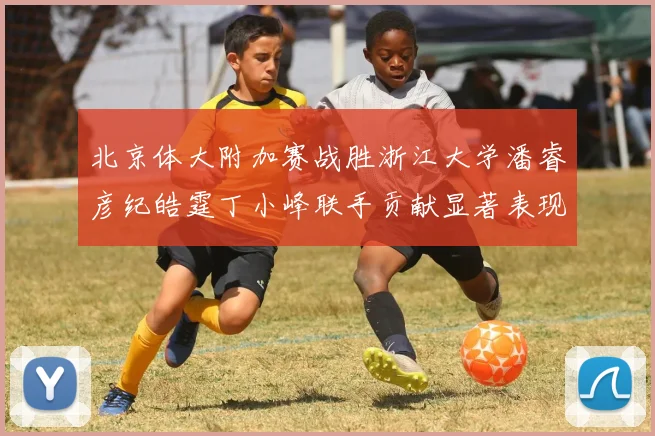 北京体大附加赛战胜浙江大学潘睿彦纪皓霆丁小峰联手贡献显著表现