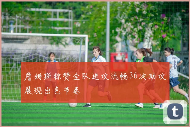 詹姆斯称赞全队进攻流畅36次助攻展现出色节奏