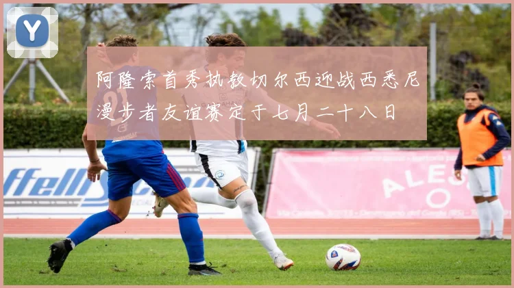 阿隆索首秀执教切尔西迎战西悉尼漫步者友谊赛定于七月二十八日