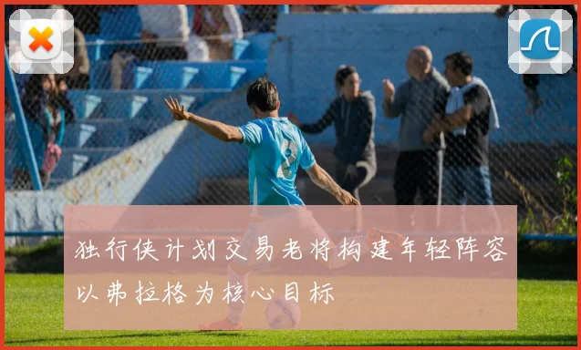 独行侠计划交易老将构建年轻阵容以弗拉格为核心目标