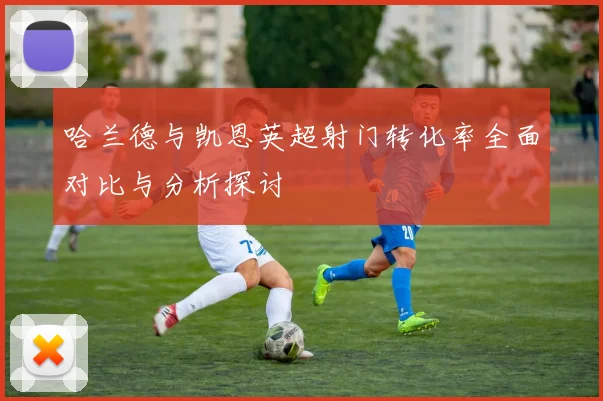 哈兰德与凯恩英超射门转化率全面对比与分析探讨