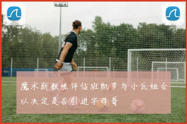 魔术新教练评估班凯罗与小瓦组合以决定是否引进字母哥