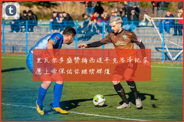 里瓦尔多盛赞梅西追平克洛泽纪录愿上帝保佑你继续辉煌