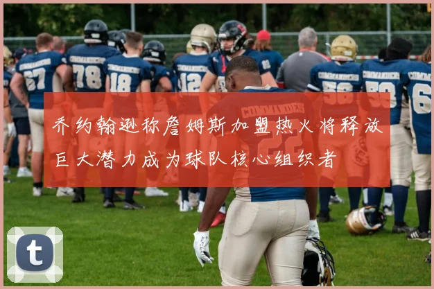 乔约翰逊称詹姆斯加盟热火将释放巨大潜力成为球队核心组织者