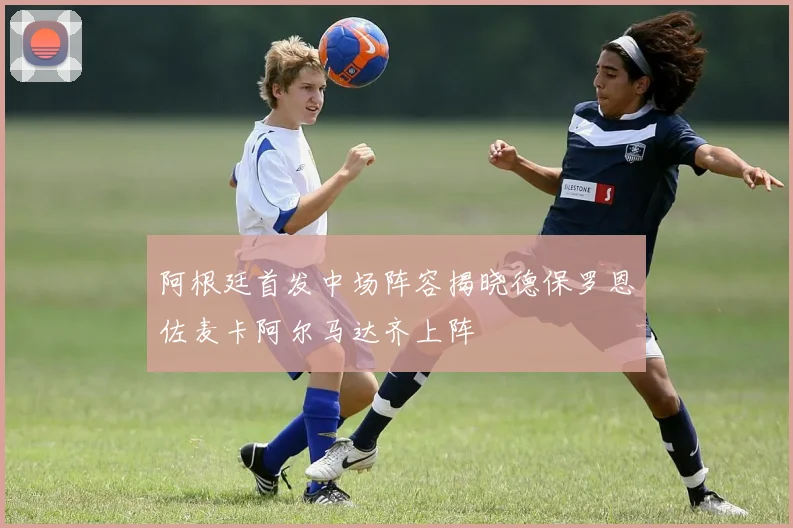 阿根廷首发中场阵容揭晓德保罗恩佐麦卡阿尔马达齐上阵