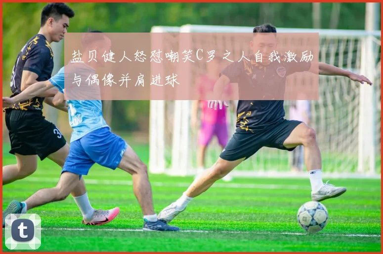 盐贝健人怒怼嘲笑C罗之人自我激励与偶像并肩进球